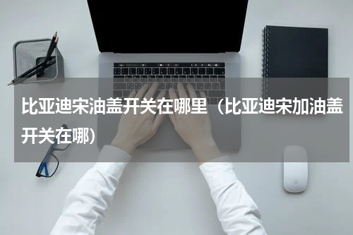 比亚迪宋油盖开关在哪里（比亚迪宋加油盖开关在哪）