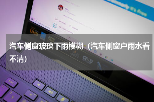 汽车侧窗玻璃下雨模糊(汽车侧窗户雨水看不清)