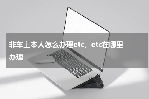 非车主本人怎么办理etc，etc在哪里办理