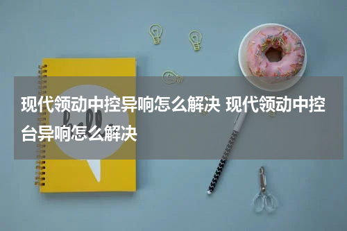 现代领动中控异响怎么解决 现代领动中控台异响怎么解决