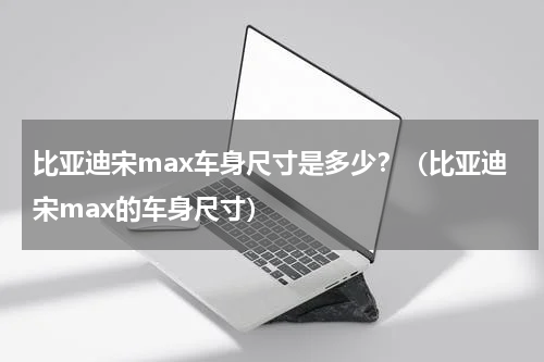 比亚迪宋max车身尺寸是多少？（比亚迪宋max的车身尺寸）