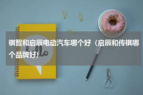 祺智和启辰电动汽车哪个好（启辰和传祺哪个品牌好）