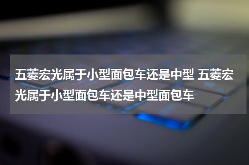 五菱宏光属于小型面包车还是中型 五菱宏光属于小型面包车还是中型面包车
