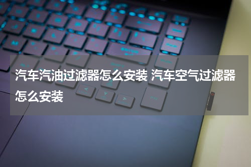 汽车汽油过滤器怎么安装 汽车空气过滤器怎么安装