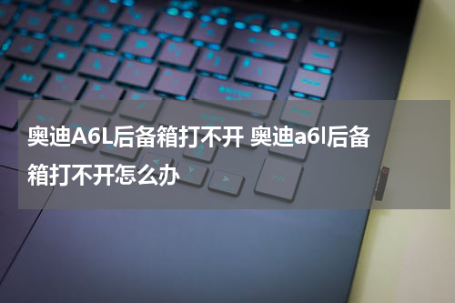 奥迪A6L后备箱打不开 奥迪a6l后备箱打不开怎么办