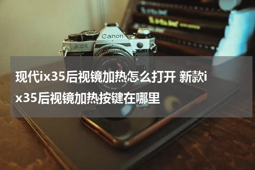 现代ix35后视镜加热怎么打开 新款ix35后视镜加热按键在哪里
