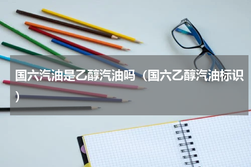 国六汽油是乙醇汽油吗（国六乙醇汽油标识）