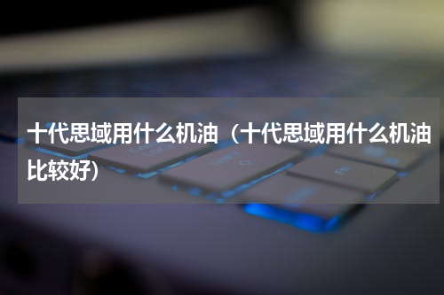 十代思域用什么机油（十代思域用什么机油比较好）