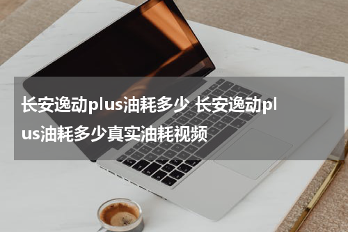 长安逸动plus油耗多少 长安逸动plus油耗多少真实油耗视频