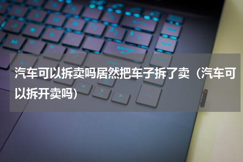 汽车可以拆卖吗居然把车子拆了卖（汽车可以拆开卖吗）