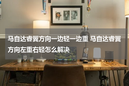 马自达睿翼方向一边轻一边重 马自达睿翼方向左重右轻怎么解决