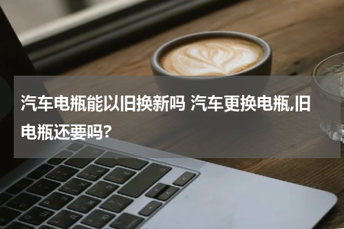 汽车电瓶能以旧换新吗 汽车更换电瓶,旧电瓶还要吗?