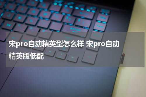 宋pro自动精英型怎么样 宋pro自动精英版低配