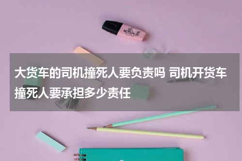 大货车的司机撞死人要负责吗 司机开货车撞死人要承担多少责任