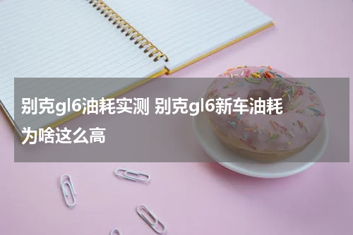 别克gl6油耗实测 别克gl6新车油耗为啥这么高