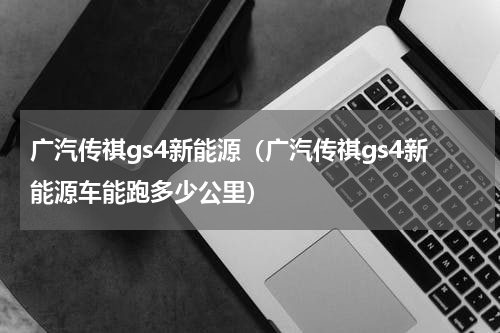 广汽传祺gs4新能源（广汽传祺gs4新能源车能跑多少公里）
