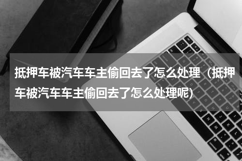 抵押车被汽车车主偷回去了怎么处理（抵押车被汽车车主偷回去了怎么处理呢）
