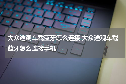 大众途观车载蓝牙怎么连接 大众途观车载蓝牙怎么连接手机