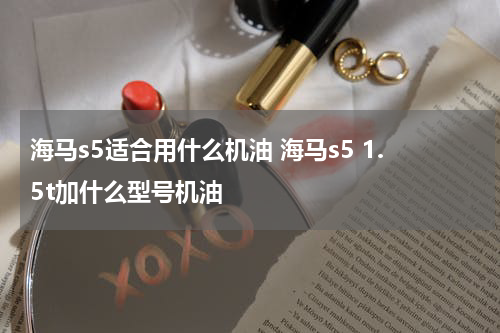 海马s5适合用什么机油 海马s5 1.5t加什么型号机油