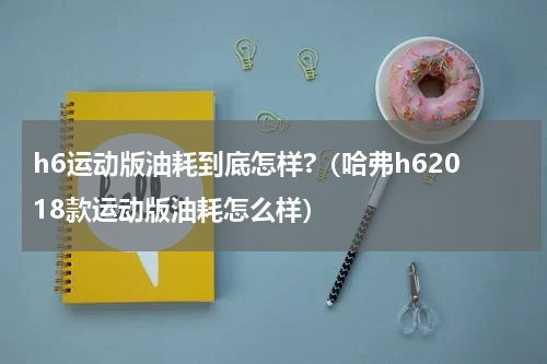 h6运动版油耗到底怎样?（哈弗h62018款运动版油耗怎么样）