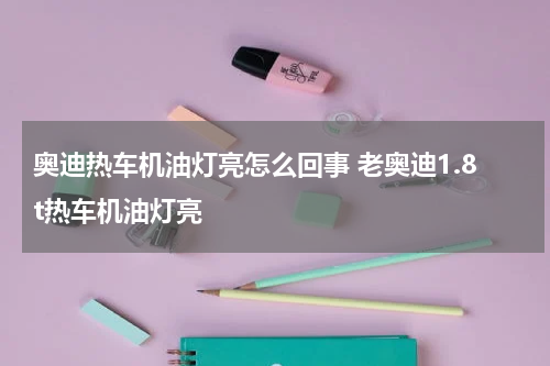 奥迪热车机油灯亮怎么回事 老奥迪1.8t热车机油灯亮