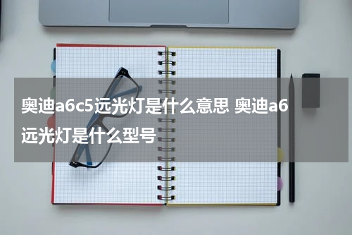 奥迪a6c5远光灯是什么意思 奥迪a6远光灯是什么型号