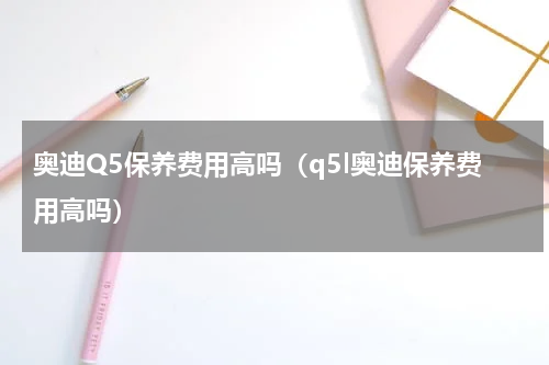 奥迪Q5保养费用高吗（q5l奥迪保养费用高吗）