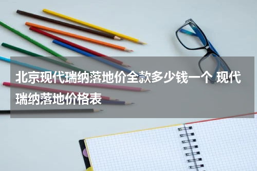 北京现代瑞纳落地价全款多少钱一个 现代瑞纳落地价格表