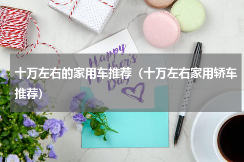 十万左右的家用车推荐（十万左右家用轿车推荐）