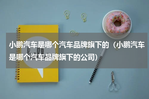 小鹏汽车是哪个汽车品牌旗下的（小鹏汽车是哪个汽车品牌旗下的公司）