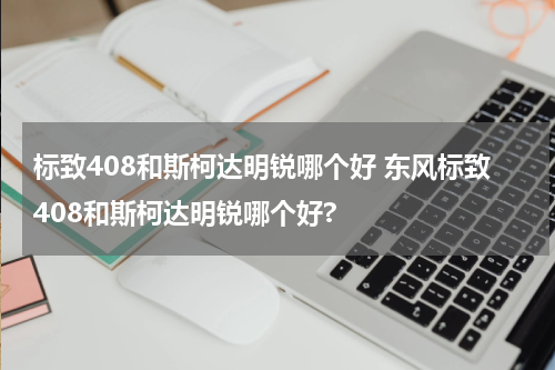 标致408和斯柯达明锐哪个好 东风标致408和斯柯达明锐哪个好?