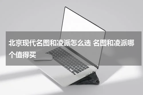 北京现代名图和凌派怎么选 名图和凌派哪个值得买