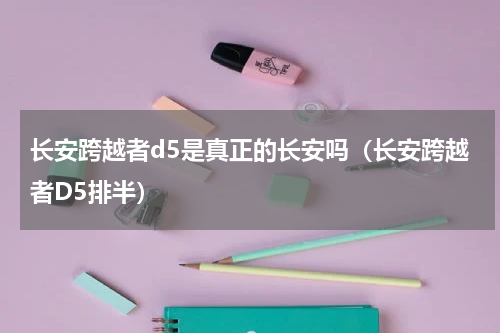 长安跨越者d5是真正的长安吗(长安跨越者D5排半)