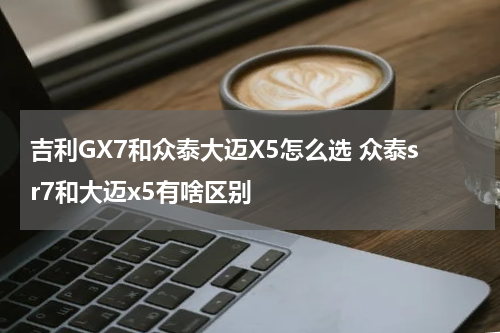 吉利GX7和众泰大迈X5怎么选 众泰sr7和大迈x5有啥区别