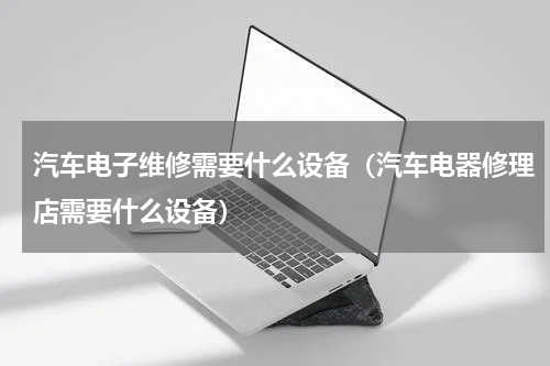 汽车电子维修需要什么设备（汽车电器修理店需要什么设备）
