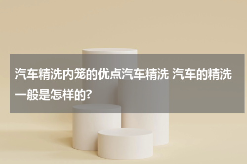 汽车精洗内笼的优点汽车精洗 汽车的精洗一般是怎样的?