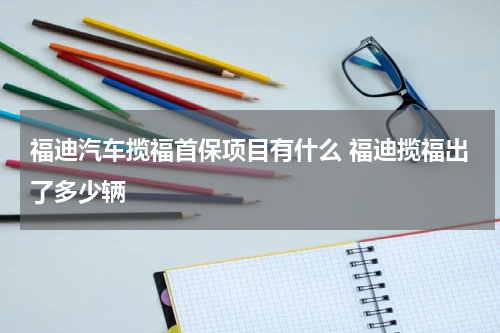 福迪汽车揽福首保项目有什么 福迪揽福出了多少辆