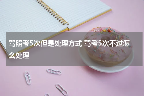 驾照考5次但是处理方式 驾考5次不过怎么处理