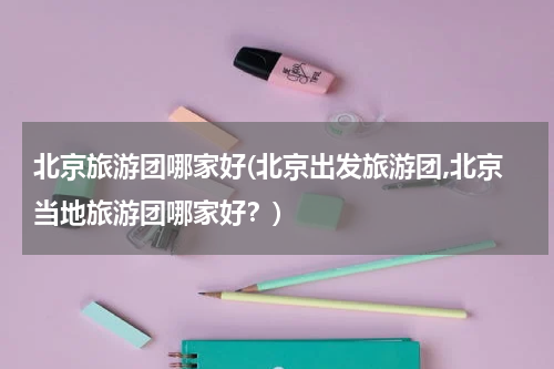 北京旅游团哪家好(北京出发旅游团,北京当地旅游团哪家好?)