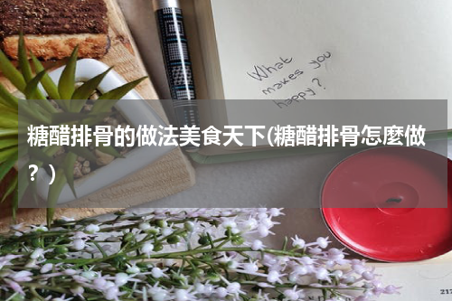 糖醋排骨的做法美食天下(糖醋排骨怎麼做?)