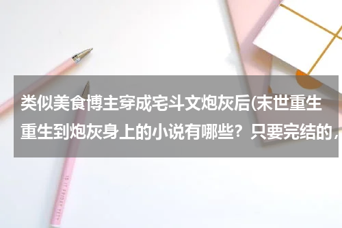 类似美食博主穿成宅斗文炮灰后(末世重生重生到炮灰身上的小说有哪些?只要完结的,末世重生之炮灰逆袭看过了。。。。期待ing)