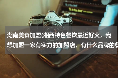 湖南美食加盟(湘西特色餐饮最近好火,我想加盟一家有实力的加盟店,有什么品牌的餐饮推荐下。)