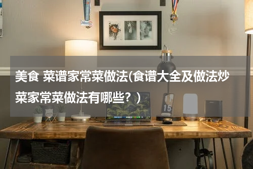 美食 菜谱家常菜做法(食谱大全及做法炒菜家常菜做法有哪些?)