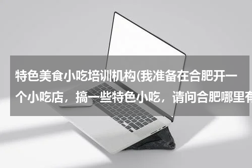 特色美食小吃培训机构(我准备在合肥开一个小吃店,搞一些特色小吃,请问合肥哪里有好的小吃培训班?谢谢!)