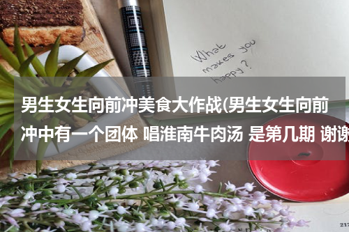 男生女生向前冲美食大作战(男生女生向前冲中有一个团体 唱淮南牛肉汤 是第几期 谢谢)
