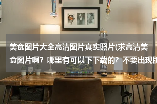 美食图片大全高清图片真实照片(求高清美食图片啊?哪里有可以下下载的?不要出现版权纠纷。)