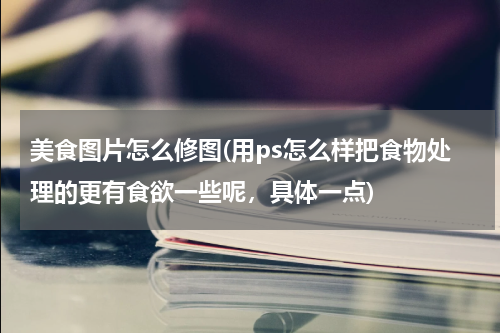 美食图片怎么修图(用ps怎么样把食物处理的更有食欲一些呢,具体一点)