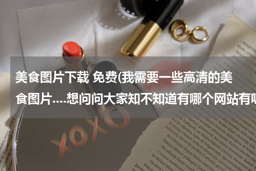 美食图片下载 免费(我需要一些高清的美食图片....想问问大家知不知道有哪个网站有呢?)