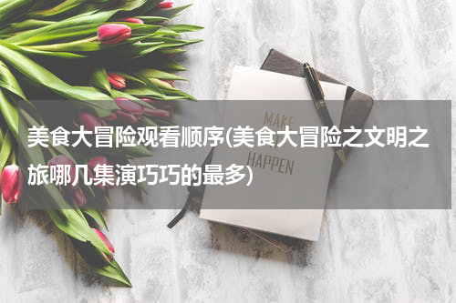 美食大冒险观看顺序(美食大冒险之文明之旅哪几集演巧巧的最多)