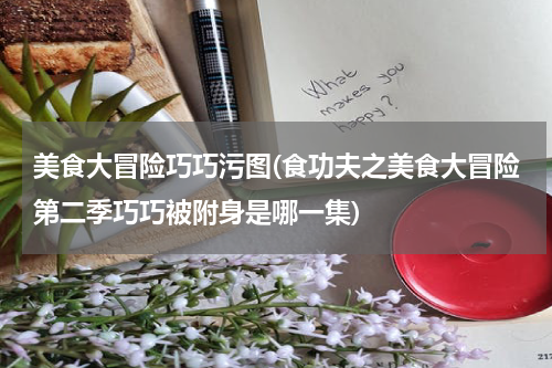 美食大冒险巧巧污图(食功夫之美食大冒险第二季巧巧被附身是哪一集)